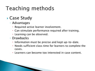  Case Study
◦ Advantages
 Required active learner involvement.
 Can stimulate performance required after training.
 Learning can be observed.
◦ Drawbacks
 Information must be precise and kept up-to-date.
 Needs sufficient class time for learners to complete the
cases.
 Learners can become too interested in case content.
 