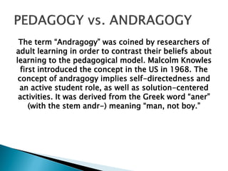 The term “Andragogy” was coined by researchers of
adult learning in order to contrast their beliefs about
learning to the pedagogical model. Malcolm Knowles
first introduced the concept in the US in 1968. The
concept of andragogy implies self-directedness and
an active student role, as well as solution-centered
activities. It was derived from the Greek word “aner”
(with the stem andr-) meaning “man, not boy.”
 