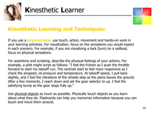 K inesthetic  L earner Kinesthetic Learning and Techniques: If you use a  physical style,  use touch, action, movement and hands-on work in your learning activities. For visualization, focus on the sensations you would expect in each scenario. For example, if you are visualizing a tack (turn) on a sailboat, focus on physical sensations.  For assertions and scripting, describe the physical feelings of your actions. For example, a pilot might script as follows: “I feel the friction as I push the throttle forward to start my takeoff run. The controls start to feel more responsive as I check the airspeed, oil pressure and temperature. At takeoff speed, I pull back slightly, and I feel the vibrations of the wheels stop as the plane leaves the ground. After a few moments, I reach down and set the gear selector to up. I feel the satisfying bump as the gear stops fully up.”  Use  physical objects  as much as possible. Physically touch objects as you learn about what they do. Flashcards can help you memorize information because you can touch and move them around.  