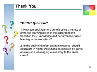 T hank  Y ou! “ THINK” Questions? 1. How can adult learners benefit using a variety of preferred learning styles in the classroom and transition their  knowledge and performance-based learning to the workplace? 2. In the beginning of an academic course, should educators in higher institutions be required by law to administer a learning style inventory to the entire class?  ? ? ? ? ? ? 