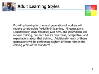 A dult  L earning  S tyles  Providing training for the next generation of workers will require considerable flexibility in learning.  All generations ( traditionalist,   baby boomers, Gen Xers,  and  millennials ) still require training, but each has its own focus, perspective, and expectations about that training.  Additionally, each of these generations will be performing slightly different roles in the coming years of the workforce.  