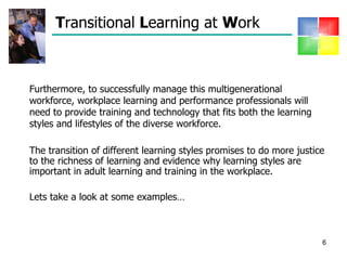 T ransitional  L earning at  W ork  Furthermore, to successfully manage this multigenerational workforce, workplace learning and performance professionals will need to provide training and technology that fits both the learning styles and lifestyles of the diverse workforce.  The transition of different learning styles promises to do more justice to the richness of learning and evidence why learning styles are important in adult learning and training in the workplace. Lets take a look at some examples… 