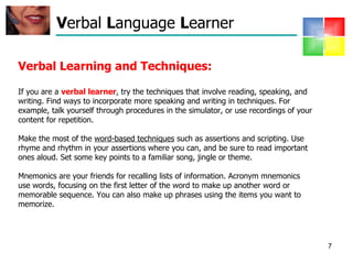 V erbal  L anguage  L earner Verbal Learning and Techniques: If you are a  verbal learner , try the techniques that involve reading, speaking, and writing. Find ways to incorporate more speaking and writing in techniques. For example, talk yourself through procedures in the simulator, or use recordings of your content for repetition.  Make the most of the  word-based techniques  such as assertions and scripting. Use rhyme and rhythm in your assertions where you can, and be sure to read important ones aloud. Set some key points to a familiar song, jingle or theme. Mnemonics are your friends for recalling lists of information. Acronym mnemonics use words, focusing on the first letter of the word to make up another word or memorable sequence. You can also make up phrases using the items you want to memorize.  
