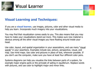 V isual  L earner Visual Learning and Techniques:  If you are a  visual learner , use images, pictures, color and other visual media to help you learn. Incorporate much imagery into your visualizations.  You may find that visualization comes easily to you. This also means that you may have to make your visualizations stand out more. This makes sure new material is obvious among all the other visual images you have floating around inside your head. Use color, layout, and spatial organization in your associations, and use many “ visual words ” in your assertions. Examples include see, picture, perspective, visual, and map. Use mind maps. Use color and pictures in place of text, wherever possible. If you don’t use the computer, make sure you have at least four different color pens.  Systems diagrams can help you visualize the links between parts of a system, for example major engine parts or the principle of sailing in equilibrium. Replace words with pictures, and use color to highlight major and minor links.  