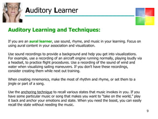 A uditory  L earner Auditory Learning and Techniques: If you are an  aural learner , use sound, rhyme, and music in your learning. Focus on using aural content in your association and visualization.  Use sound recordings to provide a background and help you get into visualizations. For example, use a recording of an aircraft engine running normally, playing loudly via a headset, to practice flight procedures. Use a recording of the sound of wind and water when visualizing sailing maneuvers. If you don’t have these recordings, consider creating them while next out training. When creating mnemonics, make the most of rhythm and rhyme, or set them to a jingle or part of a song.  Use the  anchoring technique  to recall various states that music invokes in you. If you have some particular music or song that makes you want to “take on the world,” play it back and anchor your emotions and state. When you need the boost, you can easily recall the state without needing the music. 