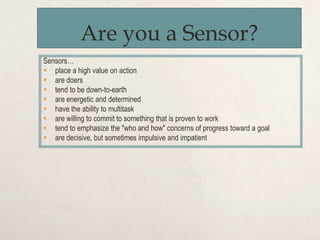 Are you a Sensor?
Sensors…
 place a high value on action
 are doers
 tend to be down-to-earth
 are energetic and determined
 have the ability to multitask
 are willing to commit to something that is proven to work
 tend to emphasize the "who and how" concerns of progress toward a goal
 are decisive, but sometimes impulsive and impatient
 