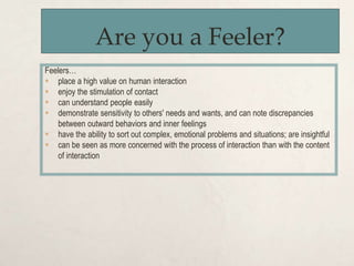 Are you a Feeler?
Feelers…
 place a high value on human interaction
 enjoy the stimulation of contact
 can understand people easily
 demonstrate sensitivity to others' needs and wants, and can note discrepancies
between outward behaviors and inner feelings
 have the ability to sort out complex, emotional problems and situations; are insightful
 can be seen as more concerned with the process of interaction than with the content
of interaction
 