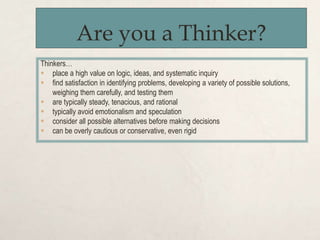 Are you a Thinker?
Thinkers…
 place a high value on logic, ideas, and systematic inquiry
 find satisfaction in identifying problems, developing a variety of possible solutions,
weighing them carefully, and testing them
 are typically steady, tenacious, and rational
 typically avoid emotionalism and speculation
 consider all possible alternatives before making decisions
 can be overly cautious or conservative, even rigid
 