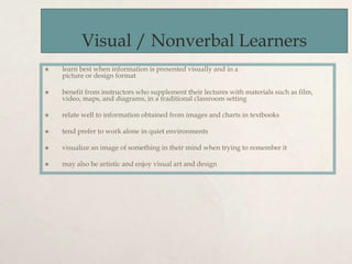 Visual / Nonverbal Learners
 learn best when information is presented visually and in a
picture or design format
 benefit from instructors who supplement their lectures with materials such as film,
video, maps, and diagrams, in a traditional classroom setting
 relate well to information obtained from images and charts in textbooks
 tend prefer to work alone in quiet environments
 visualize an image of something in their mind when trying to remember it
 may also be artistic and enjoy visual art and design
 