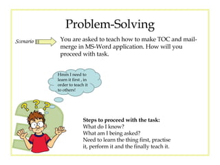 Problem-Solving Scenario You are asked to teach how to make TOC and mail-merge in MS-Word application. How will you proceed with task. Hmm I need to learn it first , in order to teach it to others! Steps to proceed with the task: What do I know? What am I being asked? Need to learn the thing first, practise it, perform it and the finally teach it . 
