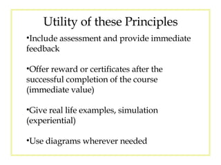 Utility of these Principles Include assessment and provide immediate feedback Offer reward or certificates after the successful completion of the course (immediate value) Give real life examples, simulation (experiential) Use diagrams wherever needed 