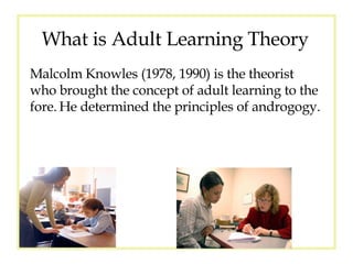 What is Adult Learning Theory Malcolm Knowles (1978, 1990) is the theorist who brought the concept of adult learning to the fore.   He determined the principles of androgogy. 