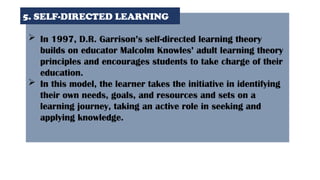  In 1997, D.R. Garrison’s self-directed learning theory
builds on educator Malcolm Knowles’ adult learning theory
principles and encourages students to take charge of their
education.
 In this model, the learner takes the initiative in identifying
their own needs, goals, and resources and sets on a
learning journey, taking an active role in seeking and
applying knowledge.
5. SELF-DIRECTED LEARNING
 
