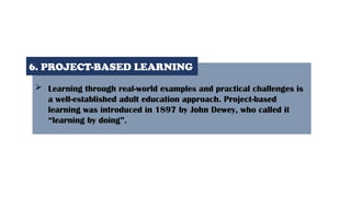  Learning through real-world examples and practical challenges is
a well-established adult education approach. Project-based
learning was introduced in 1897 by John Dewey, who called it
“learning by doing”.
6. PROJECT-BASED LEARNING
 
