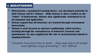  Behaviorism, a prominent learning theory, was developed primarily by
John Watson and B.F Skinner. While Watson is often credited as the
“father” of behaviorism, Skinner also significantly contributed to its
development and application.
 Watson argued that all behaviors are learned through environment
interactions.
 Skinner’s work focused on operant conditioning, which involves
learning through the consequences of behaviors (rewards and
punishment). He also emphasized the role of environmental stimuli in
shaping behavior.
“ Teachers must learn how to teach …they need only to be taught
more effective ways of teaching.” – B.F. Skinner
7. BEHAVIORISM
 