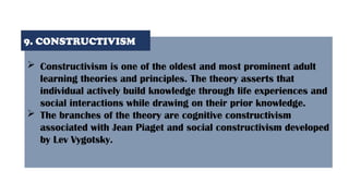  Constructivism is one of the oldest and most prominent adult
learning theories and principles. The theory asserts that
individual actively build knowledge through life experiences and
social interactions while drawing on their prior knowledge.
 The branches of the theory are cognitive constructivism
associated with Jean Piaget and social constructivism developed
by Lev Vygotsky.
9. CONSTRUCTIVISM
 