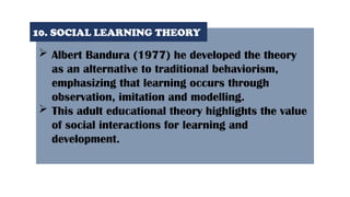  Albert Bandura (1977) he developed the theory
as an alternative to traditional behaviorism,
emphasizing that learning occurs through
observation, imitation and modelling.
 This adult educational theory highlights the value
of social interactions for learning and
development.
10. SOCIAL LEARNING THEORY
 