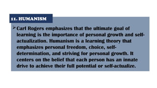 Carl Rogers emphasizes that the ultimate goal of
learning is the importance of personal growth and self-
actualization. Humanism is a learning theory that
emphasizes personal freedom, choice, self-
determination, and striving for personal growth. It
centers on the belief that each person has an innate
drive to achieve their full potential or self-actualize.
11. HUMANISM
 