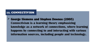  George Siemens and Stephen Downes (2005)
Connectivism is a learning theory emphasizing
knowledge as a network of connections, where learning
happens by connecting to and interacting with various
information sources, including people and technology.
12. CONNECTIVISM
 