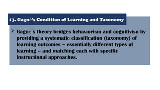  Gagnѐ’s theory bridges behaviorism and cognitivisn by
providing a systematic classification (taxonomy) of
learning outcomes – essentially different types of
learning – and matching each with specific
instructional approaches.
13. Gagnѐ’s Condition of Learning and Taxonomy
 