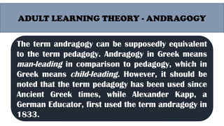 ADULT LEARNING THEORY - ANDRAGOGY
Malcolm Shepherd Knowles (1913- 1997) was an
American educator well known for the use of the
term Andragogy as synonymous to adult
education. According to Malcolm Knowles,
andragogy is the art and science of adult learning,
thus andragogy refers to any form of adult
learning. (Kearsley, 2010).
The term andragogy can be supposedly equivalent
to the term pedagogy. Andragogy in Greek means
man-leading in comparison to pedagogy, which in
Greek means child-leading. However, it should be
noted that the term pedagogy has been used since
Ancient Greek times, while Alexander Kapp, a
German Educator, first used the term andragogy in
1833.
 