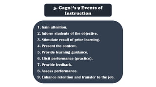 3. Gagnѐ’s 9 Events of
Instruction
1. Gain attention.
2. Inform students of the objective.
3. Stimulate recall of prior learning.
4. Present the content.
5. Provide learning guidance.
6. Elicit performance (practice).
7. Provide feedback.
8. Assess performance.
9. Enhance retention and transfer to the job.
 