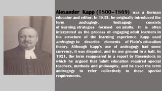 Alexander Kapp (1800–1869) was a German
educator and editor. In 1833, he originally introduced the
term andragogy. Andragogy consists
of learning strategies focused on adults. It is often
interpreted as the process of engaging adult learners in
the structure of the learning experience. Kapp used
andragogy to describe elements of Plato’s education
theory. Although Kapp's use of andragogy had some
currency, it was disputed, and its use ground to a halt. In
1921, the term reappeared in a report by Rosenstock in
which he argued that 'adult education required special
teachers, methods and philosophy, and he used the term
andragogy to refer collectively to these special
requirements.
 