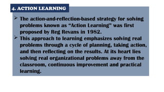  The action-and-reflection-based strategy for solving
problems known as “Action Learning” was first
proposed by Reg Revans in 1982.
 This approach to learning emphasizes solving real
problems through a cycle of planning, taking action,
and then reflecting on the results. At its heart lies
solving real organizational problems away from the
classroom, continuous improvement and practical
learning.
4. ACTION LEARNING
 