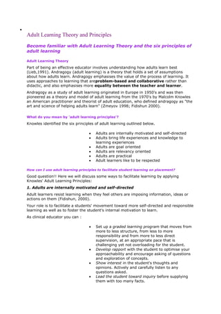 Adult Learning Theory and Principles
Become familiar with Adult Learning Theory and the six principles of
adult learning
Adult Learning Theory

Part of being an effective educator involves understanding how adults learn best
(Lieb,1991). Andragogy (adult learning) is a theory that holds a set of assumptions
about how adults learn. Andragogy emphasises the value of the process of learning. It
uses approaches to learning that areproblem-based and collaborative rather than
didactic, and also emphasises more equality between the teacher and learner.
Andragogy as a study of adult learning originated in Europe in 1950's and was then
pioneered as a theory and model of adult learning from the 1970's by Malcolm Knowles
an American practitioner and theorist of adult education, who defined andragogy as "the
art and science of helping adults learn" (Zmeyov 1998; Fidishun 2000).
What do you mean by 'adult learning principles'?

Knowles identified the six principles of adult learning outlined below.
Adults are internally motivated and self-directed
Adults bring life experiences and knowledge to
learning experiences
Adults are goal oriented
Adults are relevancy oriented
Adults are practical
Adult learners like to be respected
How can I use adult learning principles to facilitate student learning on placement?

Good question!! Here we will discuss some ways to facilitate learning by applying
Knowles' Adult Learning Principles:
1. Adults are internally motivated and self-directed
Adult learners resist learning when they feel others are imposing information, ideas or
actions on them (Fidishun, 2000).
Your role is to facilitate a students' movement toward more self-directed and responsible
learning as well as to foster the student's internal motivation to learn.
As clinical educator you can :
Set up a graded learning program that moves from
more to less structure, from less to more
responsibility and from more to less direct
supervision, at an appropriate pace that is
challenging yet not overloading for the student.
Develop rapport with the student to optimise your
approachability and encourage asking of questions
and exploration of concepts.
Show interest in the student's thoughts and
opinions. Actively and carefully listen to any
questions asked.
Lead the student toward inquiry before supplying
them with too many facts.

 