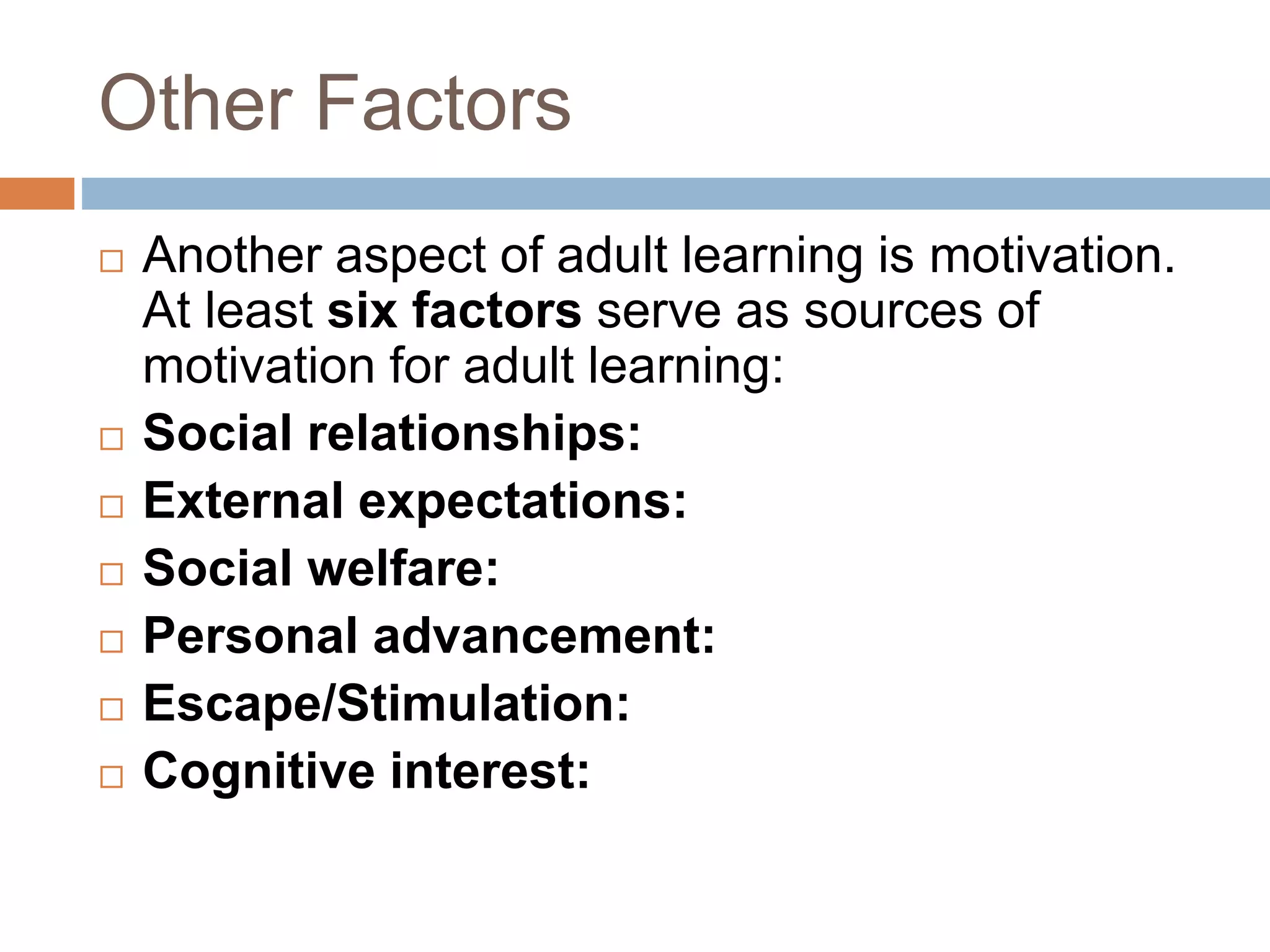 Other Factors
 Another aspect of adult learning is motivation.
At least six factors serve as sources of
motivation for adult learning:
 Social relationships:
 External expectations:
 Social welfare:
 Personal advancement:
 Escape/Stimulation:
 Cognitive interest:
 