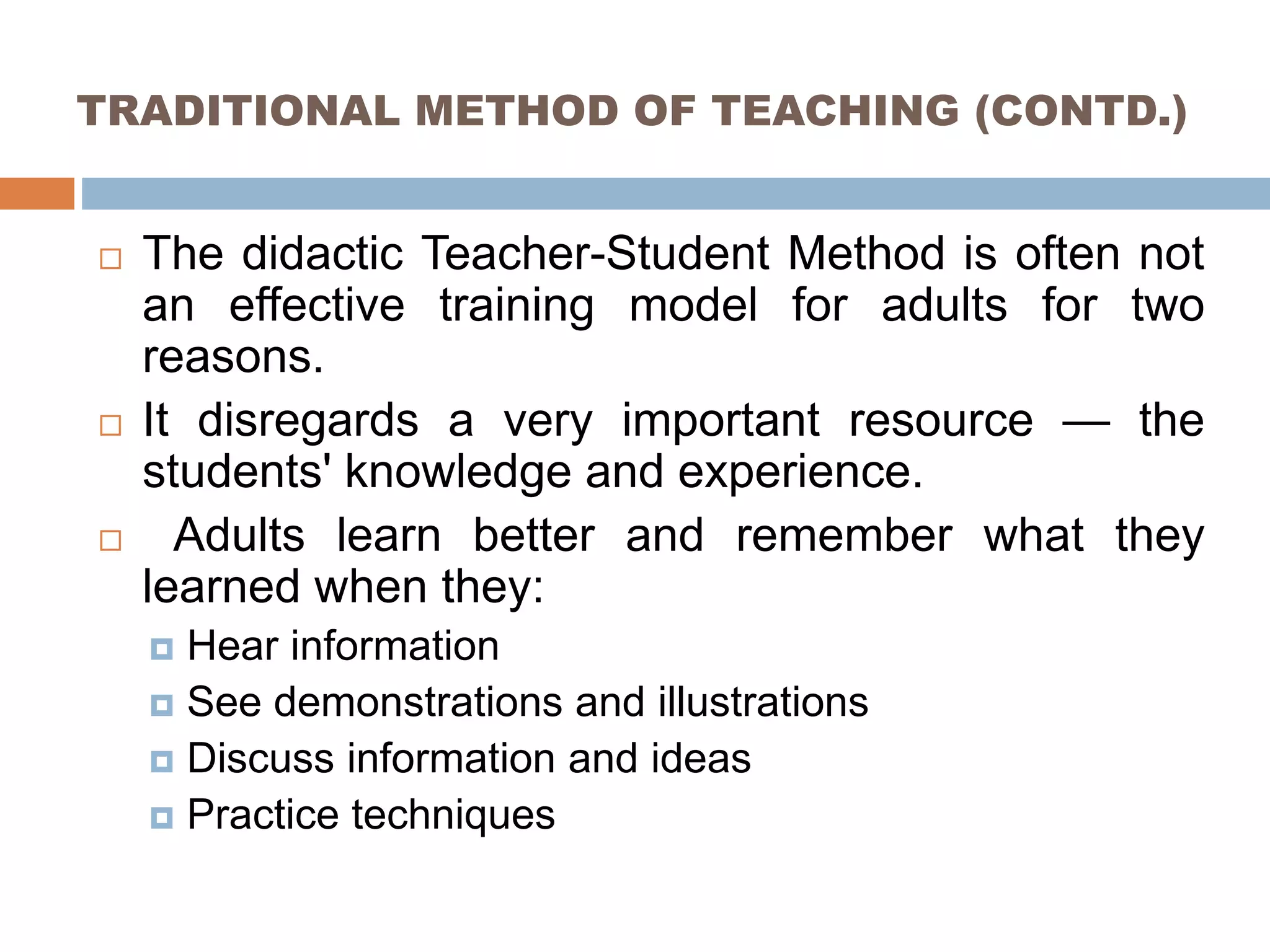 TRADITIONAL METHOD OF TEACHING (CONTD.)
 The didactic Teacher-Student Method is often not
an effective training model for adults for two
reasons.
 It disregards a very important resource — the
students' knowledge and experience.
 Adults learn better and remember what they
learned when they:
 Hear information
 See demonstrations and illustrations
 Discuss information and ideas
 Practice techniques
 