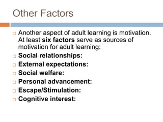 Other Factors
 Another aspect of adult learning is motivation.
At least six factors serve as sources of
motivation for adult learning:
 Social relationships:
 External expectations:
 Social welfare:
 Personal advancement:
 Escape/Stimulation:
 Cognitive interest:
 