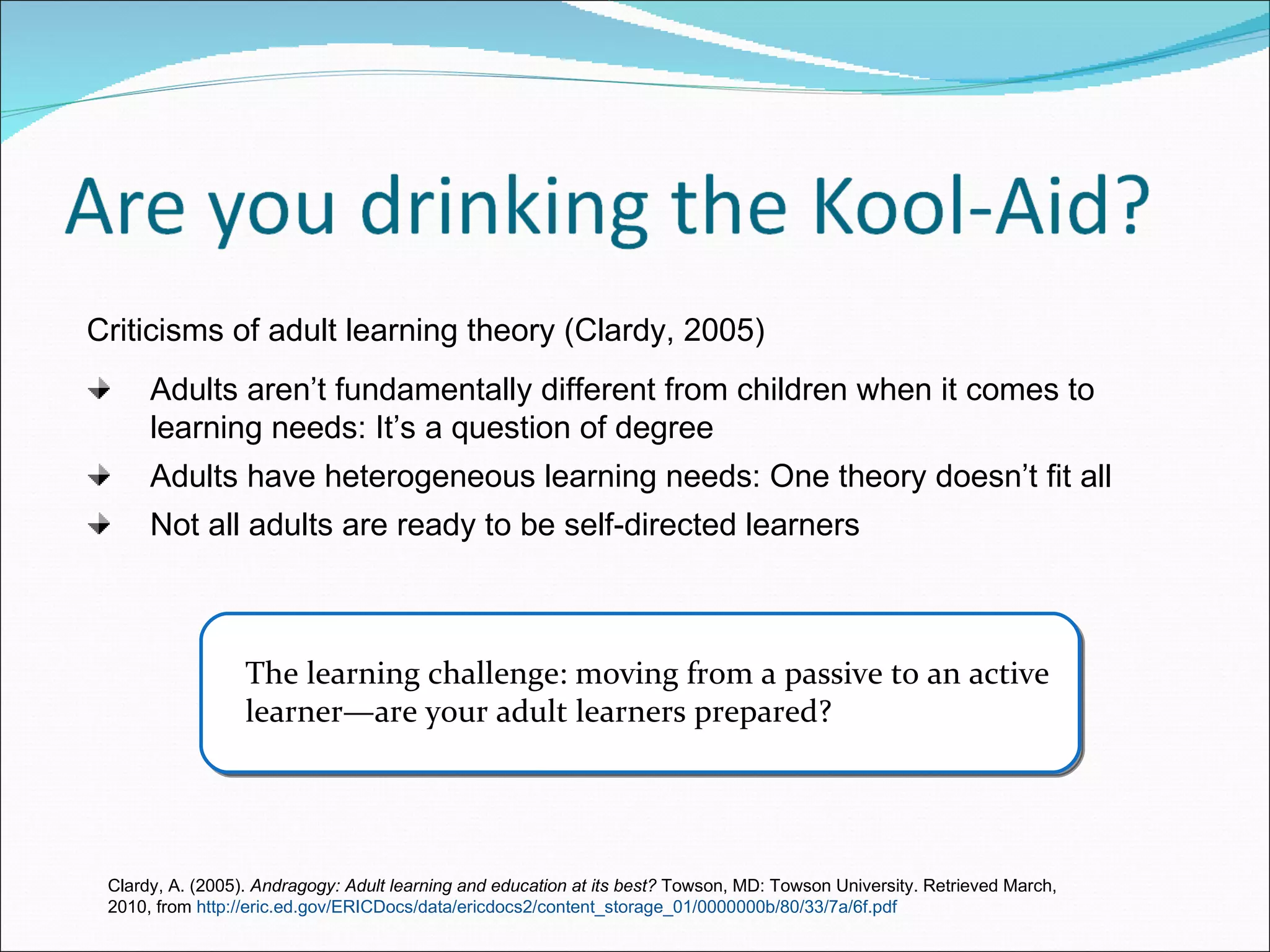 The learning challenge: moving from a passive to an active learner—are your adult learners prepared? Criticisms of adult learning theory (Clardy, 2005) Adults aren’t fundamentally different from children when it comes to learning needs: It’s a question of degree Adults have heterogeneous learning needs: One theory doesn’t fit all Not all adults are ready to be self-directed learners Clardy, A. (2005).  Andragogy: Adult learning and education at its best?  Towson, MD: Towson University. Retrieved March, 2010, from  http://eric.ed.gov/ERICDocs/data/ericdocs2/content_storage_01/0000000b/80/33/7a/6f.pdf 