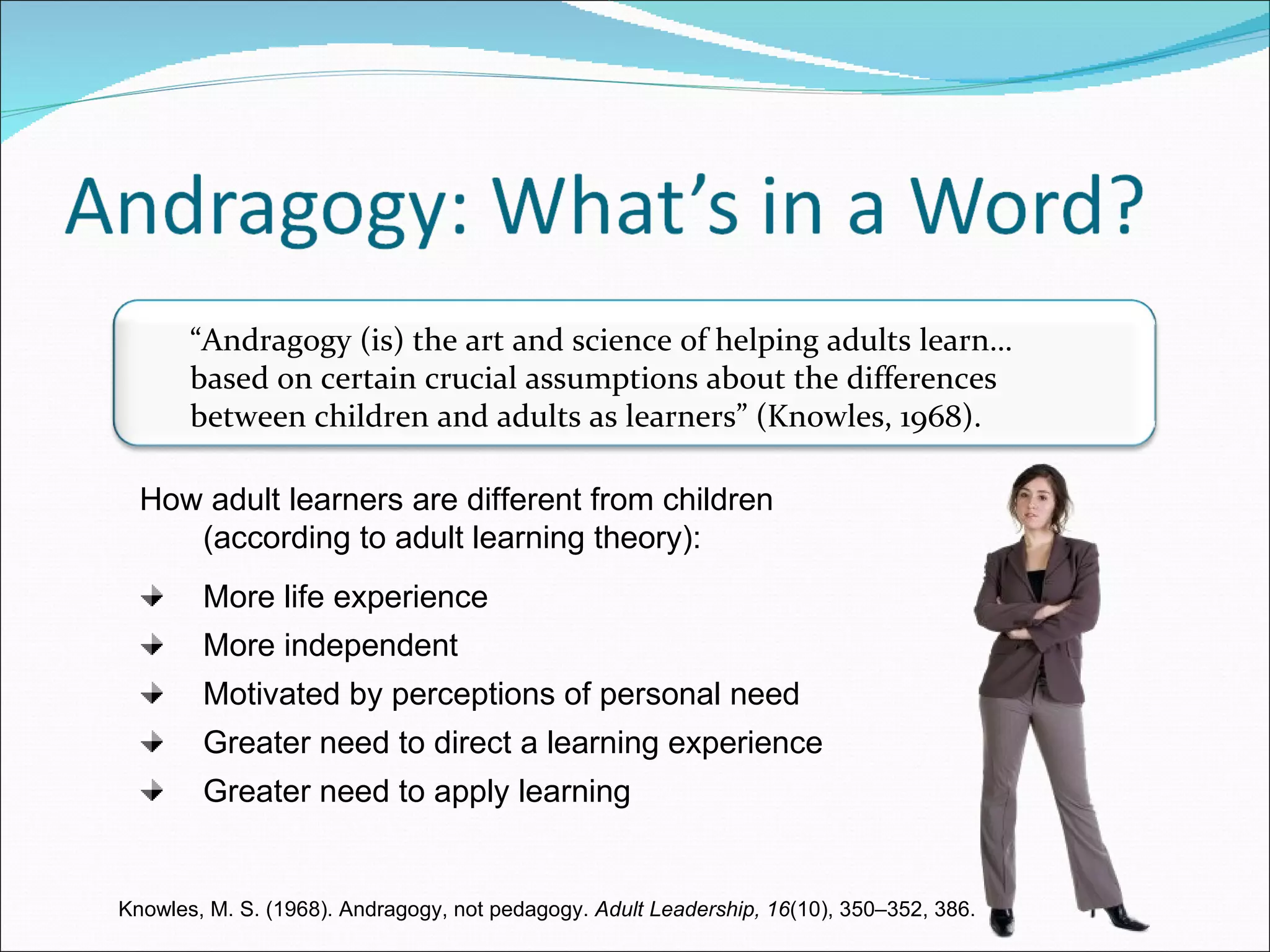 How adult learners are different from children  (according to adult learning theory): More life experience More independent Motivated by perceptions of personal need Greater need to direct a learning experience Greater need to apply learning Knowles, M. S. (1968). Andragogy, not pedagogy.  Adult Leadership, 16 (10), 350–352, 386. “ Andragogy (is) the art and science of helping adults learn…based on certain crucial assumptions about the differences between children and adults as learners” (Knowles, 1968). 