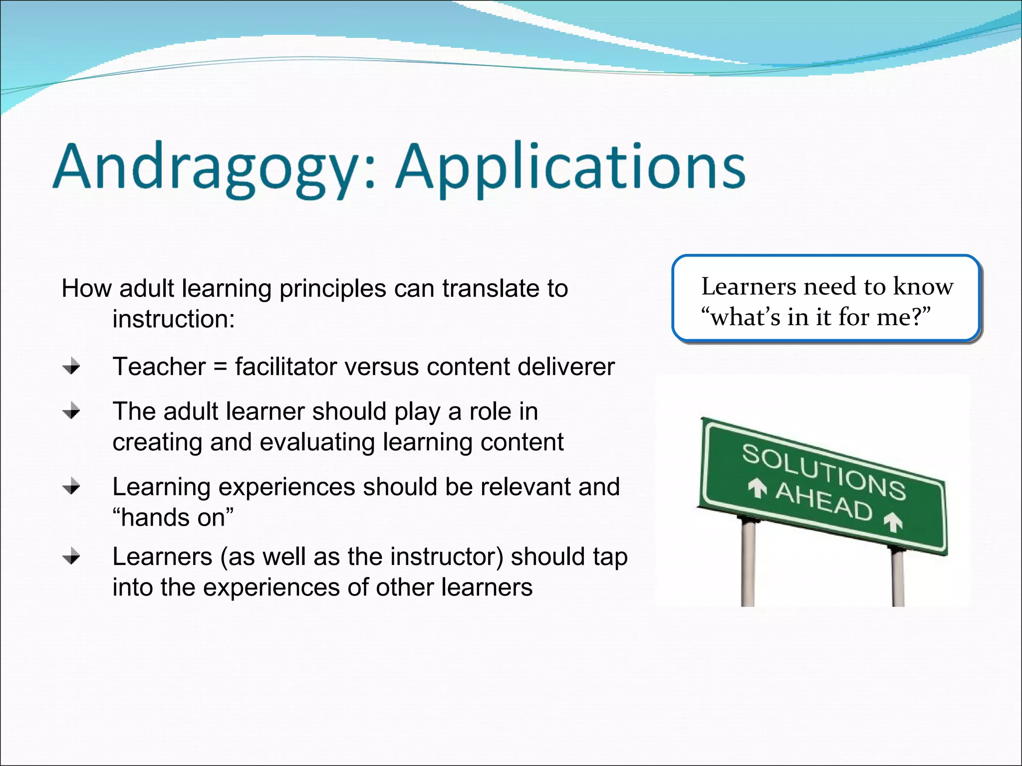 How adult learning principles can translate to instruction: Teacher = facilitator versus content deliverer The adult learner should play a role in creating and evaluating learning content Learning experiences should be relevant and “hands on” Learners (as well as the instructor) should tap into the experiences of other learners Learners need to know  “what’s in it for me?” 