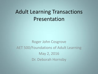 Adult Learning Transactions
Presentation
Roger John Cosgrove
AET 500/Foundations of Adult Learning
May 2, 2016
Dr. Deborah Hornsby
 