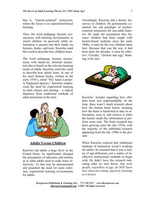 The Secret of Adult Learning Theory: It’s NOT About Age!                                      3


that is, “learner-centered” instruction,             Unwittingly, Knowles did a drastic dis-
where the focus is on experiential-based             service to children. He permanently ce-
learning.                                            mented the old paradigm of teacher-
                                                     centered instruction for non-adult learn-
Thus, the word pedagogy became syn-                  ers. He made the assumption that, be-
onymous with learning environments in                cause children had been taught with
which children sit passively while in-               lecture-based methods since the early
formation is poured into their heads via             1800s, it must be the way children learn
lectures, books, and tests. Knowles used             best. Because that was the way it had
this word to describe how children learn.            been done for decades, it must be effec-
                                                     tive. Circular, “chicken and egg” think-
The word andragogy became synony-                    ing, to be sure.
mous with hands-on, informal instruc-
tion that is based on the relevant learning
needs of adults. Knowles used this word
to describe how adults learn. In one of
his most famous books, written in the
early 1970’s, titled “The Adult Learner:
A Neglected Species,” Knowles empha-
sized the need for experiential learning
in adult classes and training – a radical
departure from traditional methods of
adult instruction at the time.                       Knowles’ mistake regarding how chil-
                                                     dren learn was understandable. At the
                                                     time, there wasn’t much research about
                                                     how the human brain learns, meaning
                                                     how the brain is hardwired to take in in-
                                                     formation, store it, and retrieve it when
                                                     the learner needs the information to per-
                                                     form some task. The brain research has
                                                     been growing since the late 1970s, with
                                                     the majority of the published research
                                                     appearing from the late 1990s to the pre-
                                                     sent.

      Adults Versus Children                         When Knowles realized that traditional
                                                     methods of instruction weren’t working
Knowles did adults a huge favor in the               for adults, he assumed that it was a mat-
United States: he significantly changed              ter of age-difference, not a matter of in-
the perceptions of educators and trainers            effective instructional methods to begin
as to what adults need in order learn ef-            with. He didn’t have the research indi-
fectively. To that end, he demonstrated              cating what we now know: that most
and preached the need for more infor-                people, regardless of age, do NOT learn
mal, experiential learning environments              best when just sitting, passively listening
for adults.                                          to a lecture.

           Bowperson Publishing & Training, Inc. 775-749-5247 www.Bowperson.com
                      SBowperson@gmail.com ©2007 All rights reserved.
 