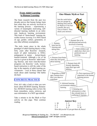 The Secret of Adult Learning Theory: It’s NOT About Age!                                         4


       From Adult Learning
                                                                 One-Minute Myth or Fact
        to Human Learning

The brain research from the past two                          Sort the cards below
decades proves that human beings learn                        into two groups by
                                                              labeling each card M
best when they are actively involved in
                                                              for Myth or F for Fact
the learning process – experiencing a                         (careful: this isn’t
variety of meaningful, motivating, self-                      True or False!). Then
directed learning methods in an infor-                        check your answers.
mal, hands-on learning environment.
This kind of “brain-based” learning de-
scribes human learning. It is NOT based
on age, gender, culture, generation, or                                       2. Humans like to be
any other arbitrary assumptions.                                              self-directed and actively
                                                     1. Humans
                                                     learn best by            involved in learning.
 The truly ironic piece in the whole                 listening and
paradigm of adult learning theory is that,           taking tests.                     3. Both children and
forty years after Knowles’ research,                                                   adults have their own
much of adult instruction is STILL                                                     preferred ways of
pedagogical in nature – lecture-based,                                                 learning.
teacher-centered. Although a lot of lip            4. Humans learn better
service is given to Knowles’ adult learn-          when they feel good
ing theories, and most train-the-trainer           about learning.
programs cite Knowles’ work, lecture-                                    5. Humans learn dif-
based instruction is still the order of the                              ferently depending
                                                                         upon their ages and
day in the majority of adult learning en-                                abilities.
vironments – even in those classes that
teach about adult learning! Old habits             7. Regardless of their                  6. Past experiences are
die hard.                                          ages, humans have                       important to the human
                                                   their own ideas to                      learning process.
CONCRETE PRACTICE                                  contribute.

                                                                  8. Informal learning
First, let’s take a look at what you now                          environments enhance
know about HUMAN learning. Remem-                                 learning.
ber, HUMAN learning refers to how the                                              9. Relating new
brain remembers, stores, retrieves, and                                            information to what
uses information. It is NOT age-related.                                           they already know is
                                                                                   confusing to learners.
Take a minute to do the Myth or Fact
activity on this page. Then continue
reading.                                                                Answer Key
                                                           1. M          2. F             3. F
                                                           4. F          5. M             6. F
                                                           7. F          8. F             9. M
                                                           How did you do? If you got them all, bravo!


           Bowperson Publishing & Training, Inc. 775-749-5247 www.Bowperson.com
                      SBowperson@gmail.com ©2007 All rights reserved.
 