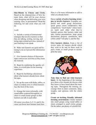 The Secret of Adult Learning Theory: It’s NOT About Age!                                     5


One-Minute to Choose and Circle.                     Here is a bit more information to add to
Based on the characteristics of how hu-              what you already know:
mans learn, what will be your choices
when designing and delivering your next              Use a variety of active learning strate-
training, class, or presentation? Read the           gies to involve learners. Examples are:
following list and circle what you will              paired and small group discussions,
do.                                                  quick games (more collaborative than
                                                     competitive), “teach backs” where learn-
I will:                                              ers teach each other what they’ve
                                                     learned, quizzes that learners make and
A. Include a variety of instructional                take, learner presentations, large group
strategies that involve learners so that             discussions, projects, simulations, skits
they are talking, writing, moving, and               (often called “role-play”), and the like.
doing topic-related activities, instead of
just listening to me speak.                          Give learners choices. From a list of
                                                     review tasks, let learners decide which
B. Make sure learners are quiet and lis-             they wish to do and let them work in
tening to me as I present the information            pairs, triads, or small groups to accom-
to them.                                             plish the tasks.

C. Give learners choices of discussion
topics and review activities as they learn
the material.

D. Begin by explaining the agenda, syl-
labus, or overall plan for the learning
experience.

E. Begin by facilitating a discussion
about what learners already know about
the topic.                                           Take time to find out what learners
                                                     know. At the beginning of the training,
F. Set up the room with desks, tables, or            give them a few minutes do discuss what
chairs in orderly rows in which learners             they know or have heard about the train-
face the front of the room.                          ing topic. Throughout the training, en-
                                                     courage them to share comments, ideas,
G. Arrange the room informally, with                 insights, and opinions with the whole
round tables scattered throughout, or                group.
chairs in small cluster groups so that
learners can talk to each other.                     Create an inviting, friendly, informal
                                                     learning environment. Cluster learners
Of course you chose A, C, E, and G, be-              into small groups using round tables or
cause you know how humans learn best.                chairs arranged in small circles groups.
                                                     On the tables, put plenty of colorful felt


           Bowperson Publishing & Training, Inc. 775-749-5247 www.Bowperson.com
                      SBowperson@gmail.com ©2007 All rights reserved.
 