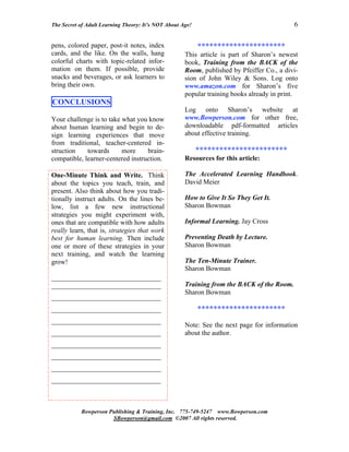 The Secret of Adult Learning Theory: It’s NOT About Age!                                   6


pens, colored paper, post-it notes, index                  **********************
cards, and the like. On the walls, hang              This article is part of Sharon’s newest
colorful charts with topic-related infor-            book, Training from the BACK of the
mation on them. If possible, provide                 Room, published by Pfeiffer Co., a divi-
snacks and beverages, or ask learners to             sion of John Wiley & Sons. Log onto
bring their own.                                     www.amazon.com for Sharon’s five
                                                     popular training books already in print.
CONCLUSIONS
                                                     Log onto Sharon’s website at
Your challenge is to take what you know              www.Bowperson.com for other free,
about human learning and begin to de-                downloadable pdf-formatted articles
sign learning experiences that move                  about effective training.
from traditional, teacher-centered in-
struction    towards      more     brain-                  ***********************
compatible, learner-centered instruction.            Resources for this article:

One-Minute Think and Write. Think                    The Accelerated Learning Handbook.
about the topics you teach, train, and               David Meier
present. Also think about how you tradi-
tionally instruct adults. On the lines be-           How to Give It So They Get It.
low, list a few new instructional                    Sharon Bowman
strategies you might experiment with,
ones that are compatible with how adults             Informal Learning. Jay Cross
really learn, that is, strategies that work
best for human learning. Then include                Preventing Death by Lecture.
one or more of these strategies in your              Sharon Bowman
next training, and watch the learning
grow!                                                The Ten-Minute Trainer.
                                                     Sharon Bowman
________________________________
________________________________                     Training from the BACK of the Room.
                                                     Sharon Bowman
________________________________
________________________________                           **********************
________________________________
                                                     Note: See the next page for information
________________________________                     about the author.
________________________________
________________________________
________________________________
________________________________



           Bowperson Publishing & Training, Inc. 775-749-5247 www.Bowperson.com
                      SBowperson@gmail.com ©2007 All rights reserved.
 