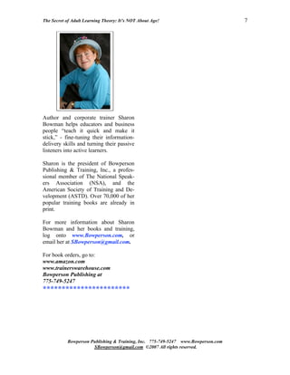 The Secret of Adult Learning Theory: It’s NOT About Age!                          7




Author and corporate trainer Sharon
Bowman helps educators and business
people “teach it quick and make it
stick,” - fine-tuning their information-
delivery skills and turning their passive
listeners into active learners.

Sharon is the president of Bowperson
Publishing & Training, Inc., a profes-
sional member of The National Speak-
ers Association (NSA), and the
American Society of Training and De-
velopment (ASTD). Over 70,000 of her
popular training books are already in
print.

For more information about Sharon
Bowman and her books and training,
log onto www.Bowperson.com, or
email her at SBowperson@gmail.com.

For book orders, go to:
www.amazon.com
www.trainerswarehouse.com
Bowperson Publishing at
775-749-5247
***********************




           Bowperson Publishing & Training, Inc. 775-749-5247 www.Bowperson.com
                      SBowperson@gmail.com ©2007 All rights reserved.
 