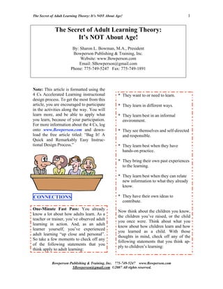 The Secret of Adult Learning Theory: It’s NOT About Age!                                   1


             The Secret of Adult Learning Theory:
                     It’s NOT About Age!
                        By: Sharon L. Bowman, M.A., President
                        Bowperson Publishing & Training, Inc.
                            Website: www.Bowperson.com
                           Email: SBowperson@gmail.com
                       Phone: 775-749-5247 Fax: 775-749-1891



Note: This article is formatted using the
4 Cs Accelerated Learning instructional              * They want to or need to learn.
design process. To get the most from this
article, you are encouraged to participate           * They learn in different ways.
in the activities along the way. You will
learn more, and be able to apply what                * They learn best in an informal
you learn, because of your participation.              environment.
For more information about the 4 Cs, log
onto www.Bowperson.com and down-                     * They see themselves and self-directed
load the free article titled: “Bag It! A               and responsible.
Quick and Remarkably Easy Instruc-
tional Design Process.”                              * They learn best when they have
                                                       hands-on practice.

                                                     * They bring their own past experiences
                                                       to the learning.

                                                     * They learn best when they can relate
                                                       new information to what they already
                                                       know.

CONNECTIONS                                          * They have their own ideas to
                                                       contribute.
One-Minute Fast Pass: You already
                                                     Now think about the children you know,
know a lot about how adults learn. As a
                                                     the children you’ve raised, or the child
teacher or trainer, you’ve observed adult
                                                     you once were. Think about what you
learning in action. And, as an adult
                                                     know about how children learn and how
learner yourself, you’ve experienced
                                                     you learned as a child. With those
adult learning “up close and personal”.
                                                     thoughts in mind, check off any of the
So take a few moments to check off any
                                                     following statements that you think ap-
of the following statements that you
                                                     ply to children’s learning:
think apply to adult learning:


           Bowperson Publishing & Training, Inc. 775-749-5247 www.Bowperson.com
                      SBowperson@gmail.com ©2007 All rights reserved.
 