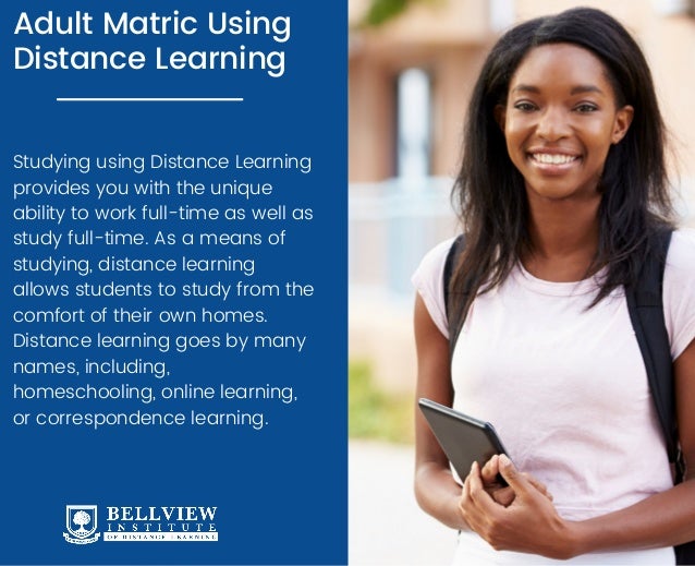 Adult Matric Using
Distance Learning
Studying using Distance Learning
provides you with the unique
ability to work full-time as well as
study full-time. As a means of
studying, distance learning
allows students to study from the
comfort of their own homes.
Distance learning goes by many
names, including,
homeschooling, online learning,
or correspondence learning.
 