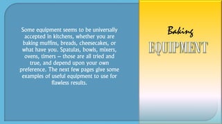 Some equipment seems to be universally
accepted in kitchens, whether you are
baking muffins, breads, cheesecakes, or
what have you. Spatulas, bowls, mixers,
ovens, timers – those are all tried and
true, and depend upon your own
preference. The next few pages give some
examples of useful equipment to use for
flawless results.
Baking
 
