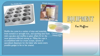 Muffin tins come in a variety of sizes and materials,
from nonstick to wrought iron, and sporting sizes from
mini cupcakes and muffins to giant affairs fit for the
most gluttony-afflicted among us. Filling the cups is
accomplished with ice cream scoops, spoons or
specialized dispensers for the baker who wants every
possible gadget in his or her arsenal.
For Muffins
 