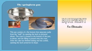 The springform pan
This pan consists of a flat bottom that separates easily
from the “wall” by opening the latch as pictured
above. The crust is created at the bottom of the pan,
as above, and the filling is poured onto the crust.
After the cake has finished baking and has cooled,
opening the latch preserves its shape.
For Cheesecakes
 