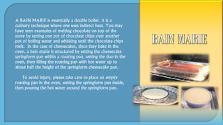 A BAIN MARIE is essentially a double boiler. It is a
culinary technique where one uses indirect heat. You may
have seen examples of melting chocolate on top of the
stove by setting one pot of chocolate chips over another
pot of boiling water and whisking until the chocolate chips
melt. In the case of cheesecakes, since they bake in the
oven, a bain marie is structured by setting the cheesecake
springform pan within a roasting pan, setting the duo in the
oven, then filling the roasting pan with hot water up to
about half the height of the springform cheesecake pan.
To avoid injury, please take care to place an empty
roasting pan in the oven, setting the springform pan inside,
then pouring the hot water around the springform pan.
 