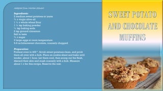 Adapted from Martha Stewart
Ingredients:
2 medium sweet potatoes or yams
¾ c virgin olive oil
1 ½ c whole wheat flour
1 ½ tsp baking powder
½ tsp baking soda
2 tsp ground cinnamon
Salt to taste
¾ c sugar
3 large eggs at room temperature
5-6 oz bittersweet chocolate, coarsely chopped
Preparation:
Preheat oven to 400 º. Scrub sweet potatoes clean, and prick
them all over with a fork. Place on cookie sheet and bake until
tender, about 1 hour. Let them cool, then scoop out the flesh,
discard their skin and mash coarsely with a fork. Measure
about 1 c for this recipe. Reserve the rest.
 