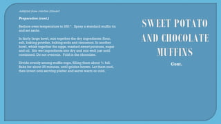 Adapted from Martha Stewart
Preparation (cont.)
Reduce oven temperature to 350 º. Spray a standard muffin tin
and set aside.
In fairly large bowl, mix together the dry ingredients: flour,
salt, baking powder, baking soda and cinnamon. In another
bowl, whisk together the eggs, mashed sweet potatoes, sugar
and oil. Stir wet ingredients into dry and mix well just until
combined. Do not overmix. Fold in the chocolate.
Divide evenly among muffin cups, filling them about ¾ full.
Bake for about 25 minutes, until golden brown. Let them cool,
then invert onto serving platter and serve warm or cold.
Cont.
 