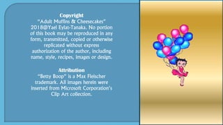 Copyright
“Adult Muffins & Cheesecakes”
2018@Yael Eylat-Tanaka. No portion
of this book may be reproduced in any
form, transmitted, copied or otherwise
replicated without express
authorization of the author, including
name, style, recipes, images or design.
Attribution
“Betty Boop” is a Max Fleischer
trademark. All images herein were
inserted from Microsoft Corporation’s
Clip Art collection.
 